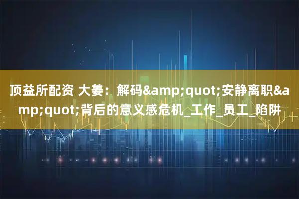 顶益所配资 大姜：解码&quot;安静离职&quot;背后的意义感危机_工作_员工_陷阱