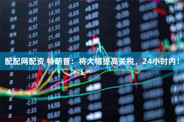 配配网配资 特朗普：将大幅提高关税，24小时内！