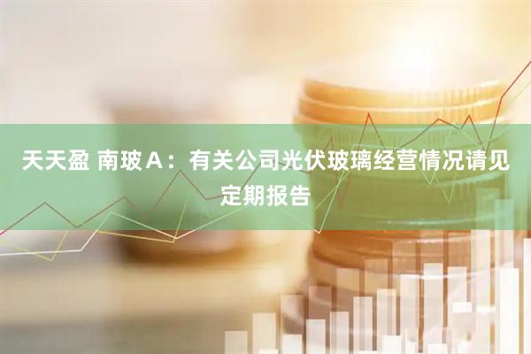 天天盈 南玻Ａ：有关公司光伏玻璃经营情况请见定期报告