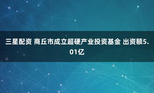 三星配资 商丘市成立超硬产业投资基金 出资额5.01亿