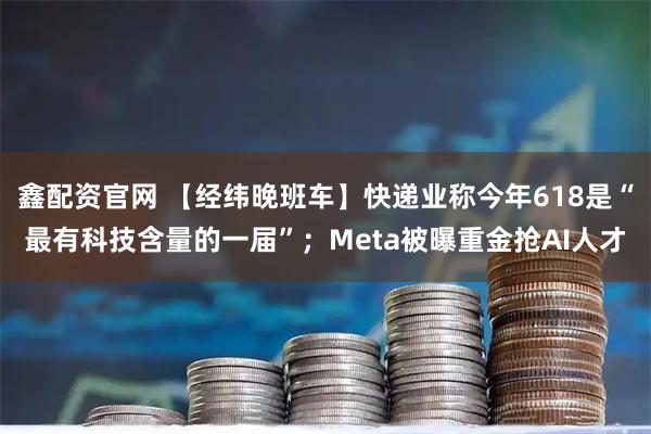 鑫配资官网 【经纬晚班车】快递业称今年618是“最有科技含量的一届”；Meta被曝重金抢AI人才