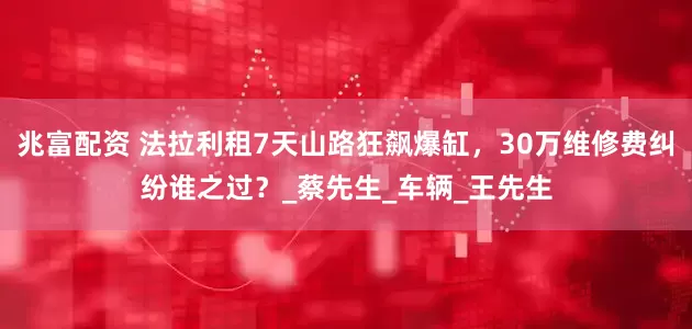 兆富配资 法拉利租7天山路狂飙爆缸，30万维修费纠纷谁之过？_蔡先生_车辆_王先生