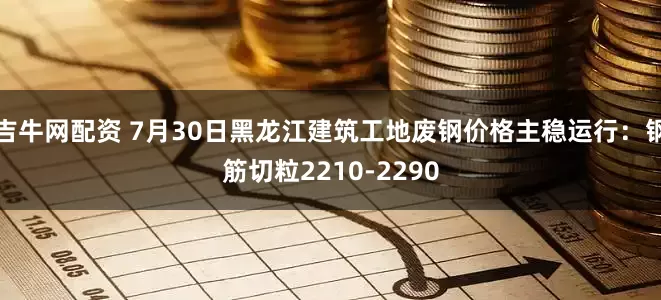 吉牛网配资 7月30日黑龙江建筑工地废钢价格主稳运行：钢筋切粒2210-2290