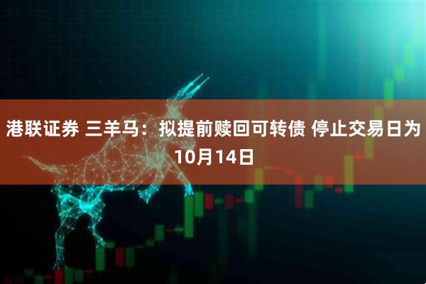 港联证券 三羊马：拟提前赎回可转债 停止交易日为10月14日