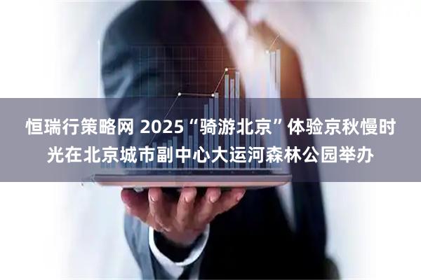 恒瑞行策略网 2025“骑游北京”体验京秋慢时光在北京城市副中心大运河森林公园举办