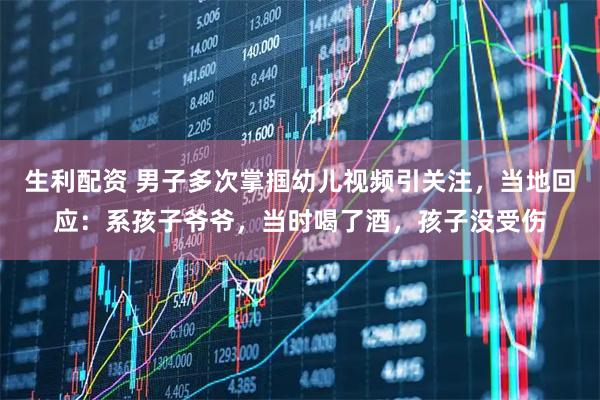 生利配资 男子多次掌掴幼儿视频引关注，当地回应：系孩子爷爷，当时喝了酒，孩子没受伤