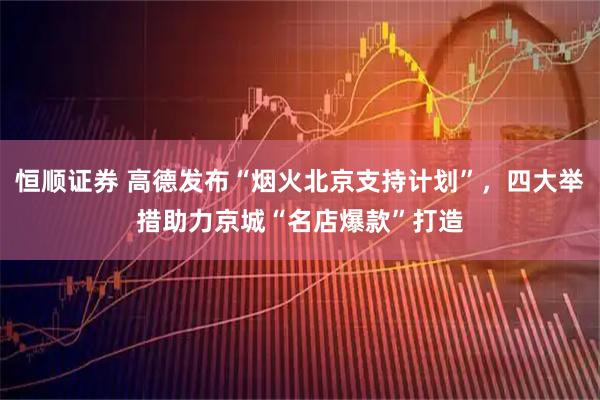 恒顺证券 高德发布“烟火北京支持计划”，四大举措助力京城“名店爆款”打造