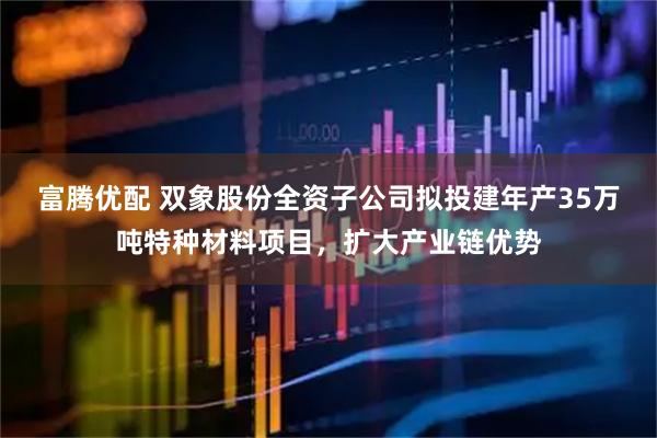 富腾优配 双象股份全资子公司拟投建年产35万吨特种材料项目,扩大产业链优势